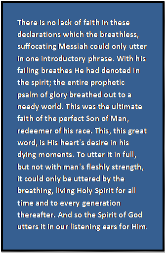 Text Box: There is no lack of faith in these declarations which the breathless, suffocating Messiah could only utter in one introductory phrase. With his failing breathes He had denoted in the spirit; the entire prophetic psalm of glory breathed out to a needy world. This was the ultimate faith of the perfect Son of Man, redeemer of his race. This, this great word, is His heart's desire in his dying moments. To utter it in full, but not with man's fleshly strength, it could only be uttered by the breathing, living Holy Spirit for all time and to every generation thereafter. And so the Spirit of God utters it in our listening ears for Him.